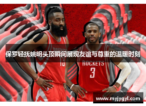 保罗轻抚姚明头顶瞬间展现友谊与尊重的温暖时刻